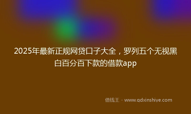 2025年最新正规网贷口子大全，罗列五个无视黑白百分百下款的借款app