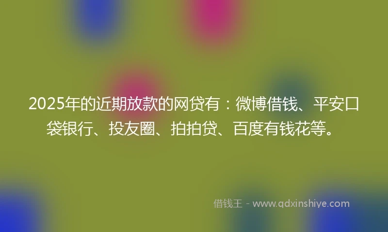 2025年的近期放款的网贷有：微博借钱、平安口袋银行、投友圈、拍拍贷、百度有钱花等。