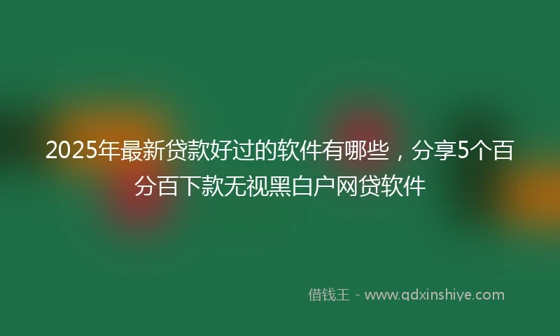 2025年最新贷款好过的软件有哪些，分享5个百分百下款无视黑白户网贷软件