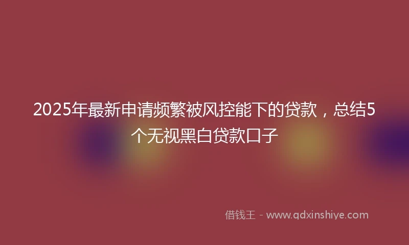 2025年最新申请频繁被风控能下的贷款，总结5个无视黑白贷款口子