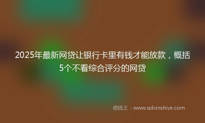 2025年最新网贷让银行卡里有钱才能放款，概括5个不看综合评分的网贷