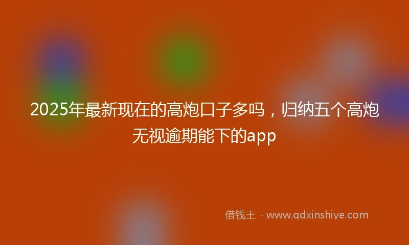 2025年最新现在的高炮口子多吗，归纳五个高炮无视逾期能下的app