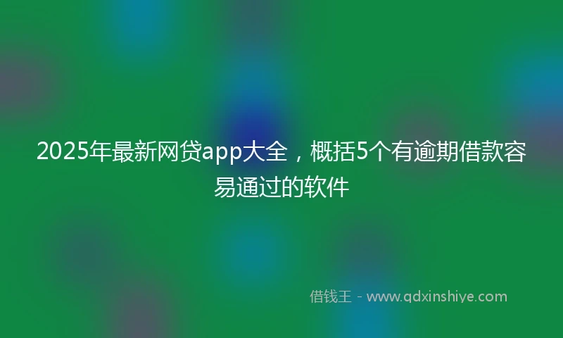2025年最新网贷app大全，概括5个有逾期借款容易通过的软件