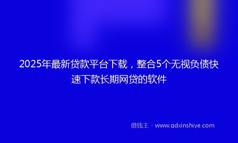 2025年最新贷款平台下载，整合5个无视负债快速下款长期网贷的软件
