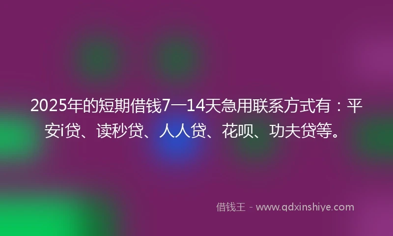 2025年的短期借钱7一14天急用联系方式有：平安i贷、读秒贷、人人贷、花呗、功夫贷等。