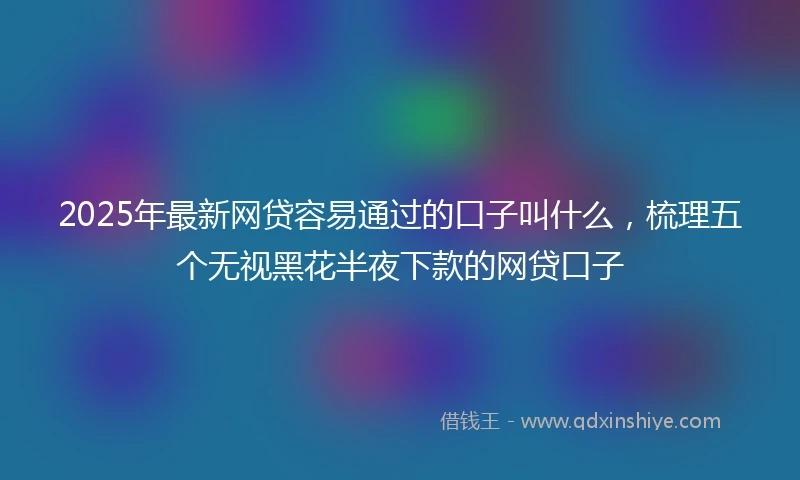2025年最新网贷容易通过的口子叫什么，梳理五个无视黑花半夜下款的网贷口子