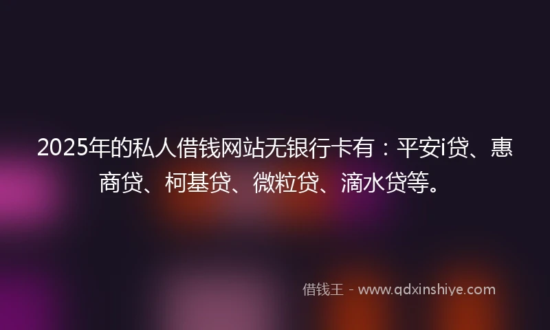 2025年的私人借钱网站无银行卡有：平安i贷、惠商贷、柯基贷、微粒贷、滴水贷等。
