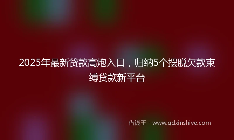 2025年最新贷款高炮入口，归纳5个摆脱欠款束缚贷款新平台