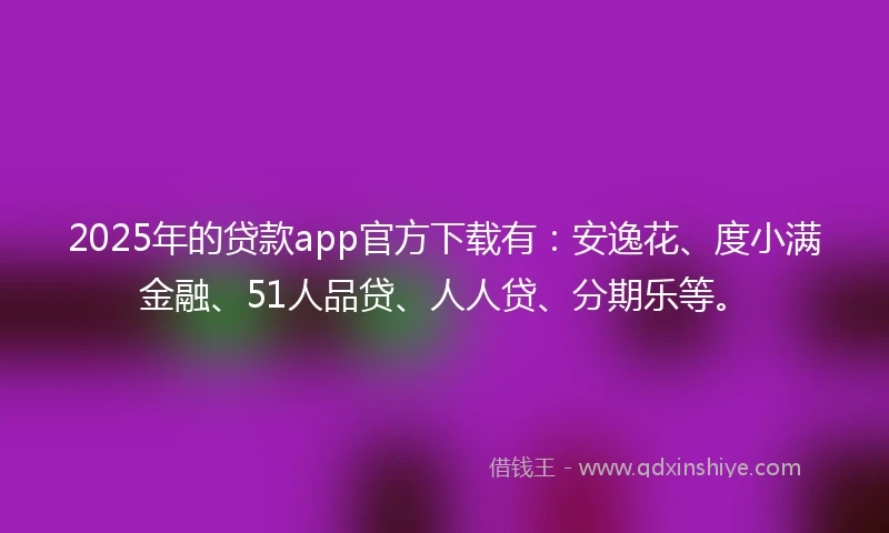 2025年的贷款app官方下载有：安逸花、度小满金融、51人品贷、人人贷、分期乐等。