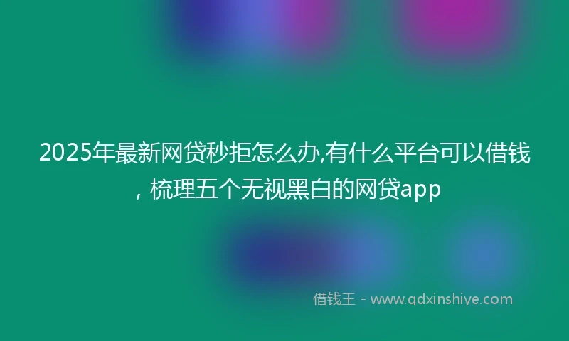 2025年最新网贷秒拒怎么办,有什么平台可以借钱，梳理五个无视黑白的网贷app