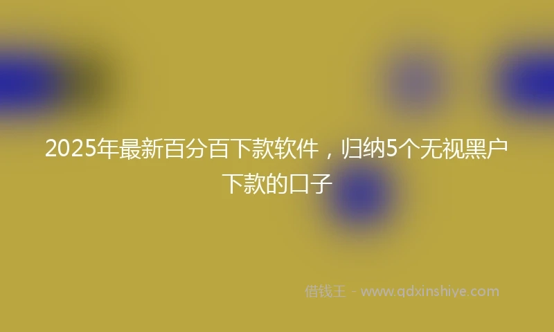 2025年最新百分百下款软件，归纳5个无视黑户下款的口子
