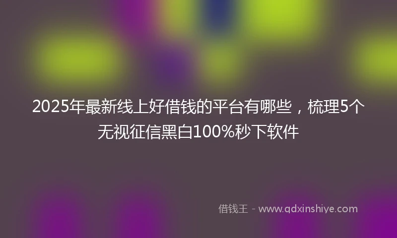 2025年最新线上好借钱的平台有哪些，梳理5个无视征信黑白100%秒下软件