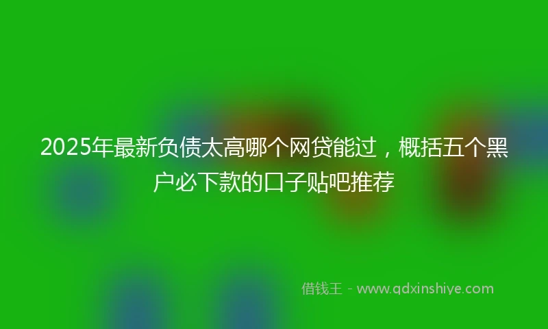 2025年最新负债太高哪个网贷能过，概括五个黑户必下款的口子贴吧推荐