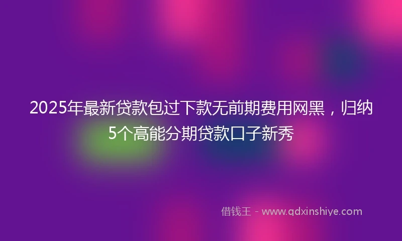 2025年最新贷款包过下款无前期费用网黑，归纳5个高能分期贷款口子新秀