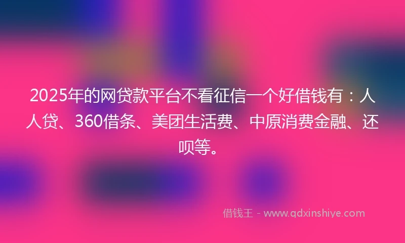2025年的网贷款平台不看征信一个好借钱有：人人贷、360借条、美团生活费、中原消费金融、还呗等。
