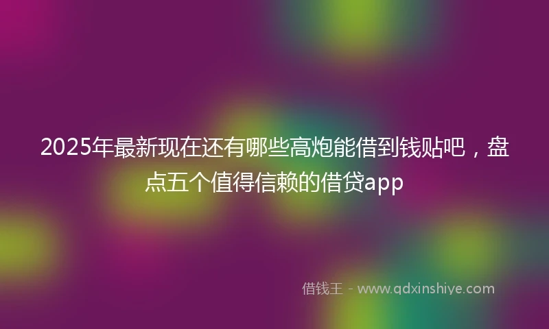 2025年最新现在还有哪些高炮能借到钱贴吧，盘点五个值得信赖的借贷app