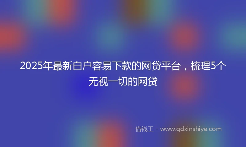 2025年最新白户容易下款的网贷平台，梳理5个无视一切的网贷