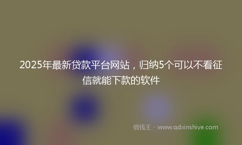 2025年最新贷款平台网站，归纳5个可以不看征信就能下款的软件