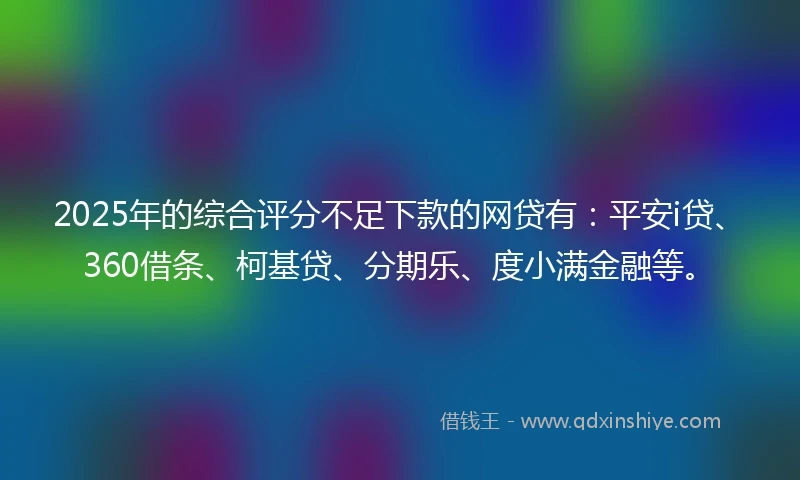 2025年的综合评分不足下款的网贷有：平安i贷、360借条、柯基贷、分期乐、度小满金融等。