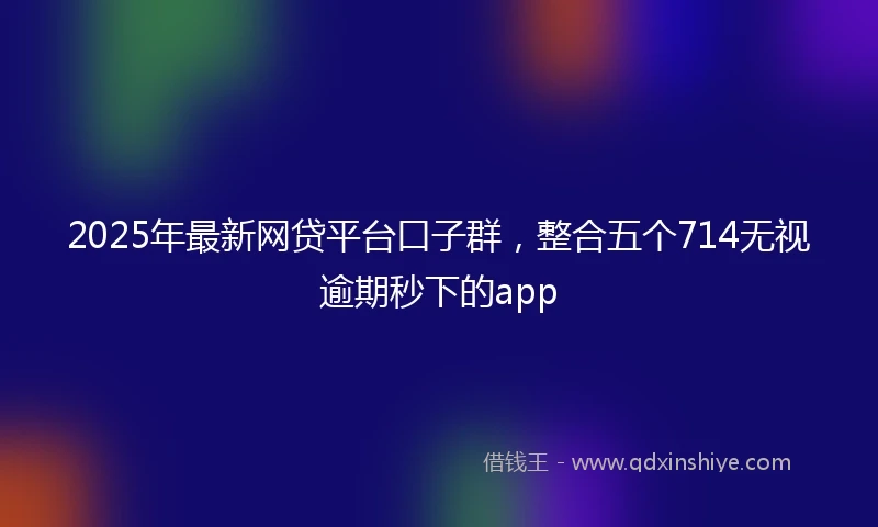 2025年最新网贷平台口子群，整合五个714无视逾期秒下的app