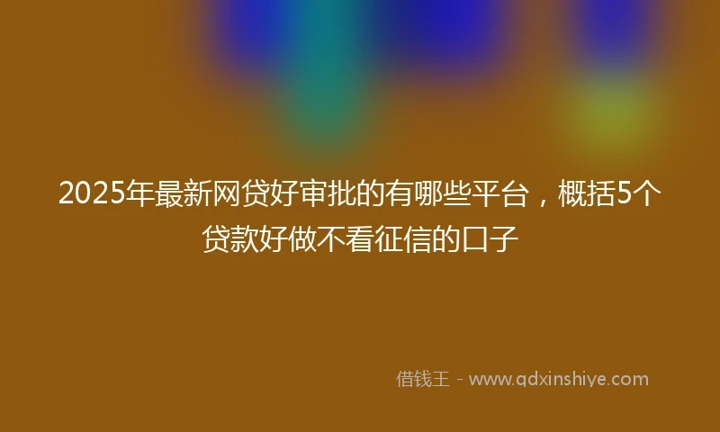 2025年最新网贷好审批的有哪些平台，概括5个贷款好做不看征信的口子