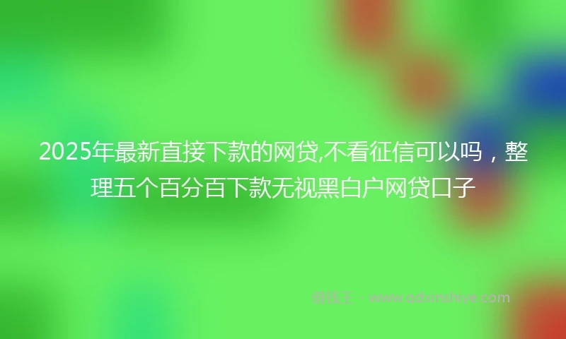 2025年最新直接下款的网贷,不看征信可以吗，整理五个百分百下款无视黑白户网贷口子