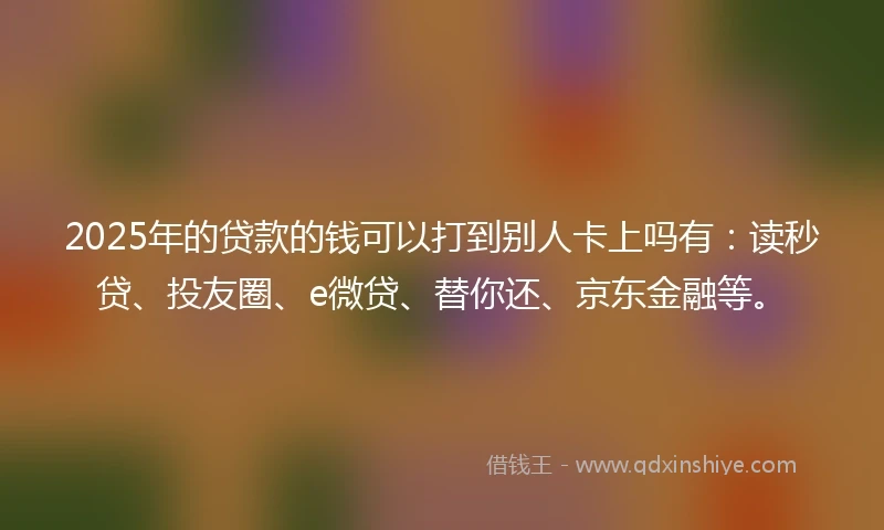 2025年的贷款的钱可以打到别人卡上吗有：读秒贷、投友圈、e微贷、替你还、京东金融等。