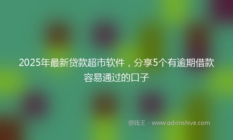 2025年最新贷款超市软件，分享5个有逾期借款容易通过的口子