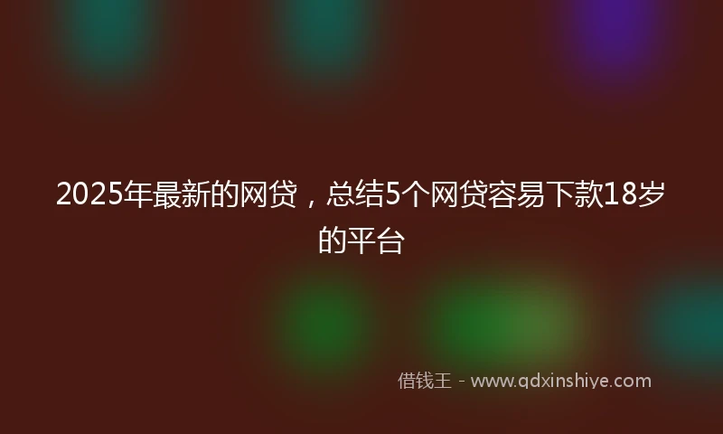 2025年最新的网贷，总结5个网贷容易下款18岁的平台