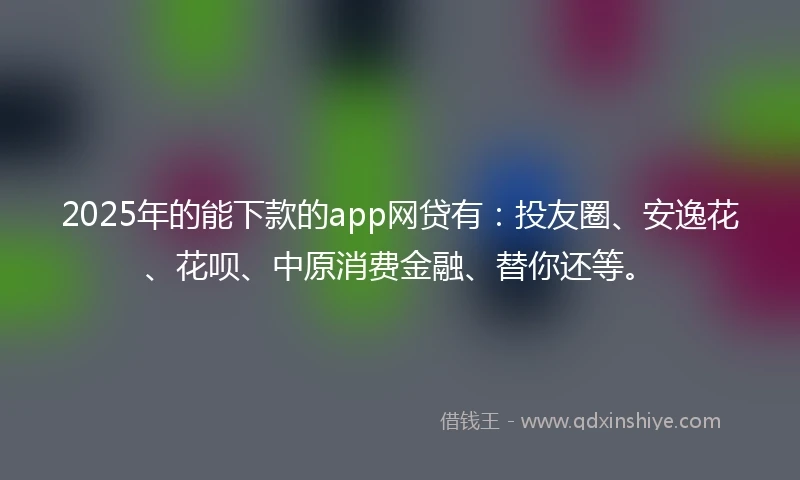 2025年的能下款的app网贷有：投友圈、安逸花、花呗、中原消费金融、替你还等。