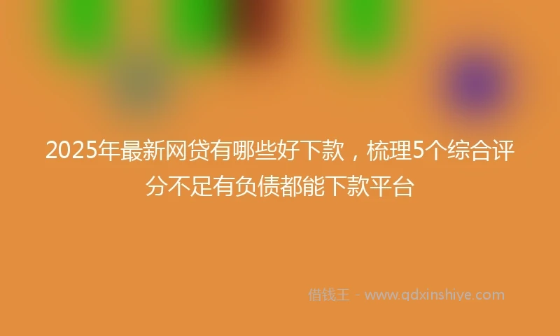 2025年最新网贷有哪些好下款，梳理5个综合评分不足有负债都能下款平台