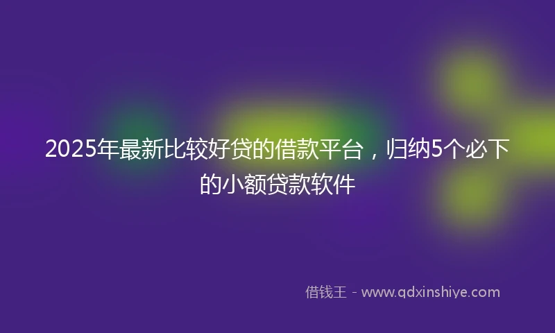 2025年最新比较好贷的借款平台，归纳5个必下的小额贷款软件