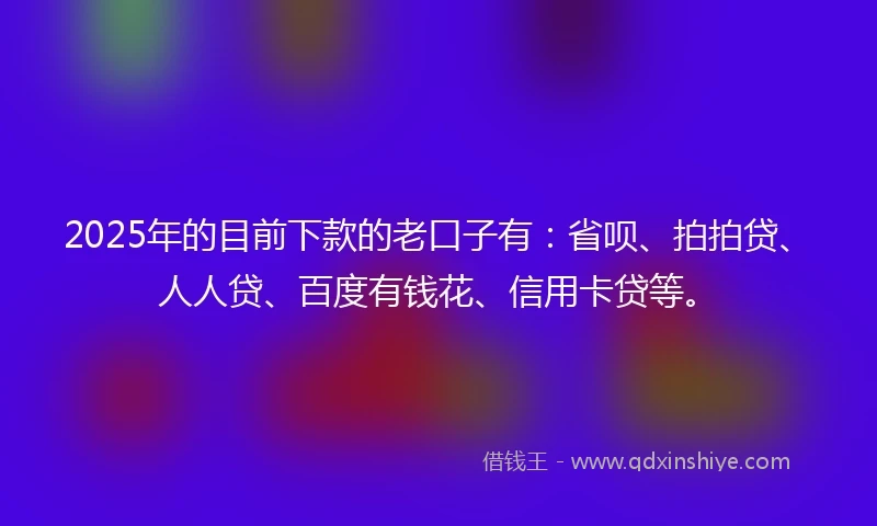 2025年的目前下款的老口子有：省呗、拍拍贷、人人贷、百度有钱花、信用卡贷等。