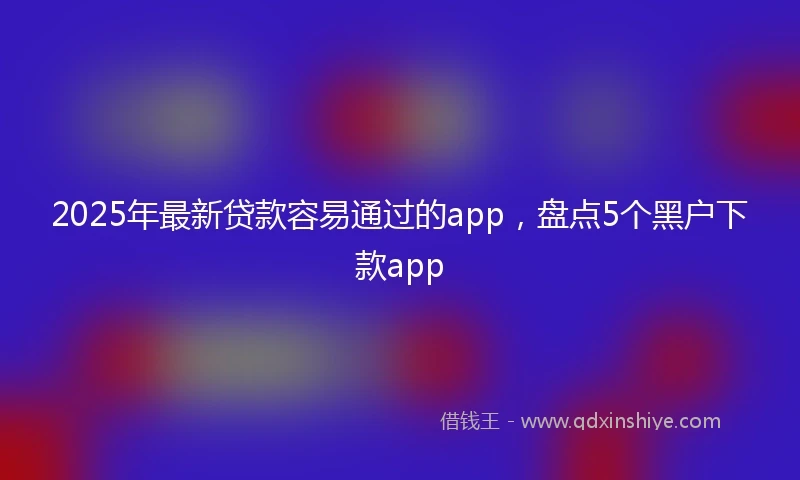 2025年最新贷款容易通过的app,盘点5个黑户下款app