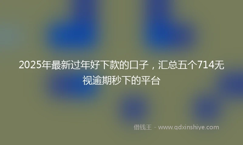 2025年最新过年好下款的口子，汇总五个714无视逾期秒下的平台