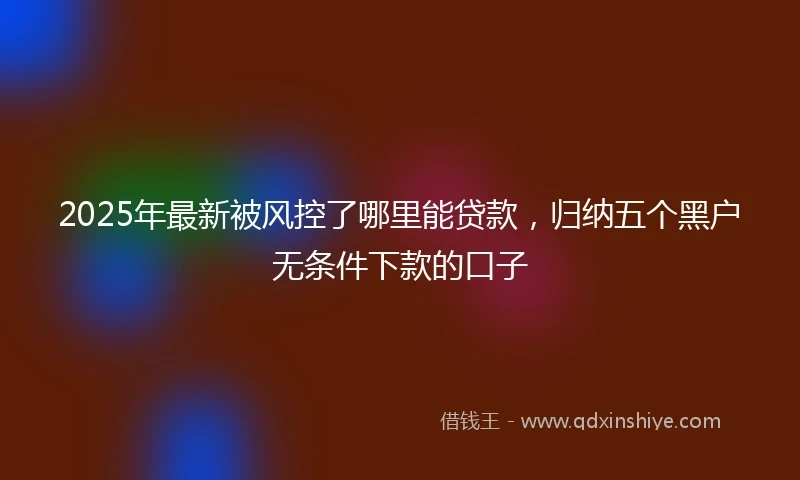 2025年最新被风控了哪里能贷款，归纳五个黑户无条件下款的口子