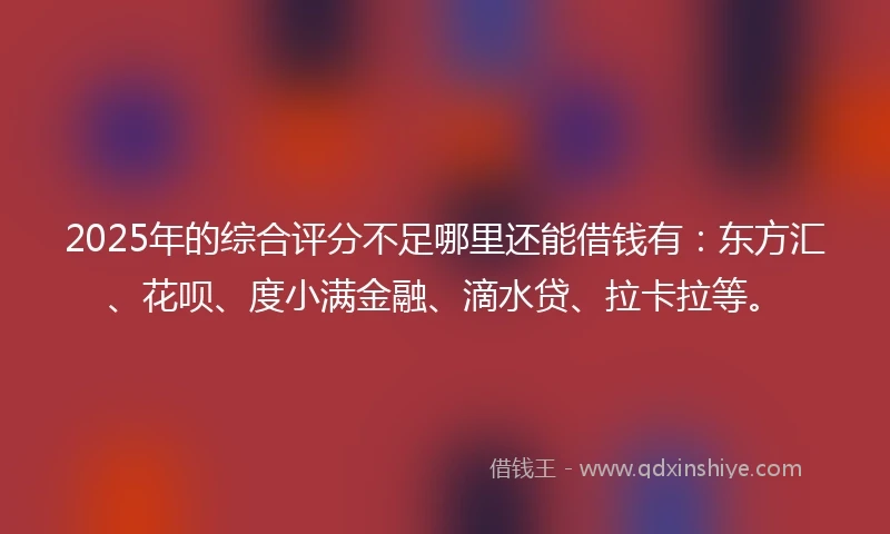 2025年的综合评分不足哪里还能借钱有：东方汇、花呗、度小满金融、滴水贷、拉卡拉等。