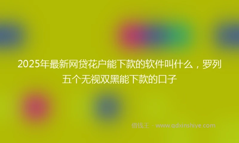 2025年最新网贷花户能下款的软件叫什么，罗列五个无视双黑能下款的口子