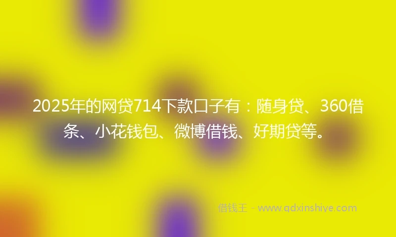 2025年的网贷714下款口子有：随身贷、360借条、小花钱包、微博借钱、好期贷等。