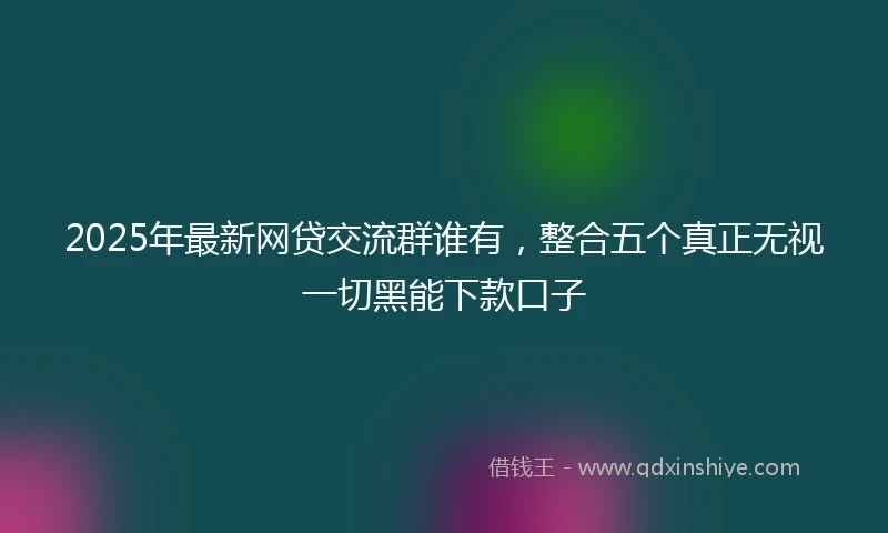 2025年最新网贷交流群谁有，整合五个真正无视一切黑能下款口子