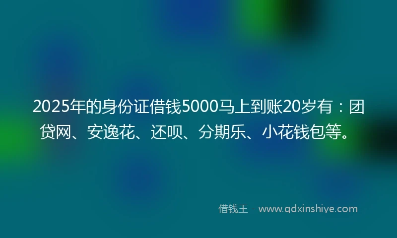 2025年的身份证借钱5000马上到账20岁有：团贷网、安逸花、还呗、分期乐、小花钱包等。