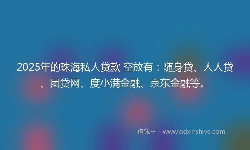 2025年的珠海私人贷款 空放有：随身贷、人人贷、团贷网、度小满金融、京东金融等。