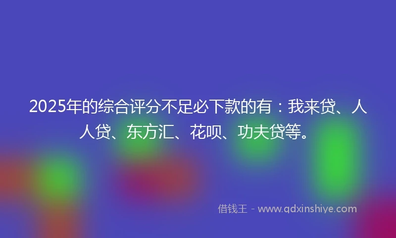 2025年的综合评分不足必下款的有：我来贷、人人贷、东方汇、花呗、功夫贷等。