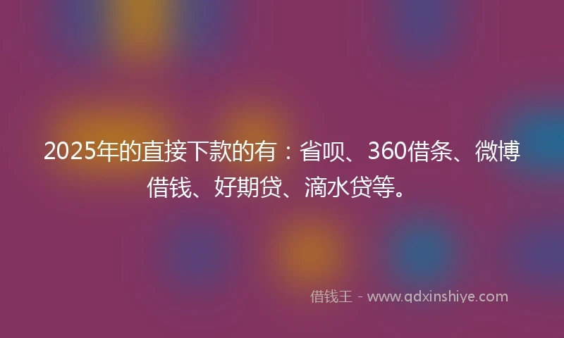 2025年的直接下款的有：省呗、360借条、微博借钱、好期贷、滴水贷等。