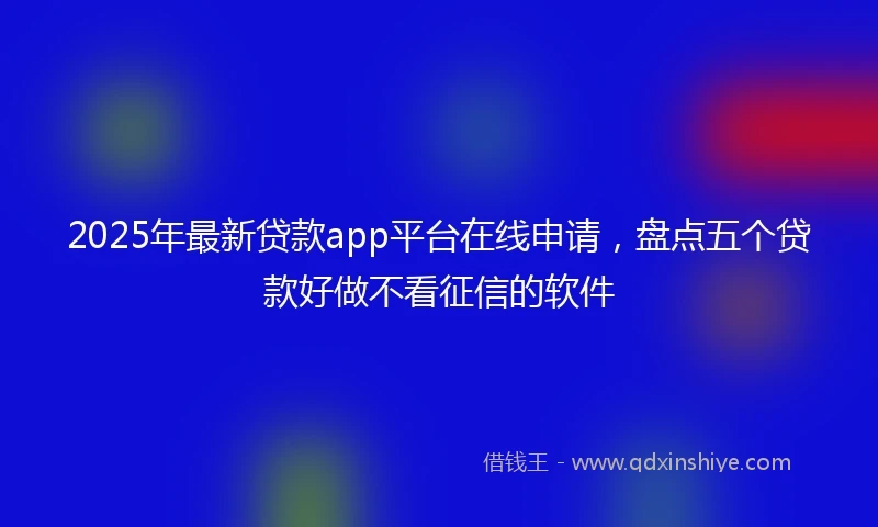 2025年最新贷款app平台在线申请，盘点五个贷款好做不看征信的软件