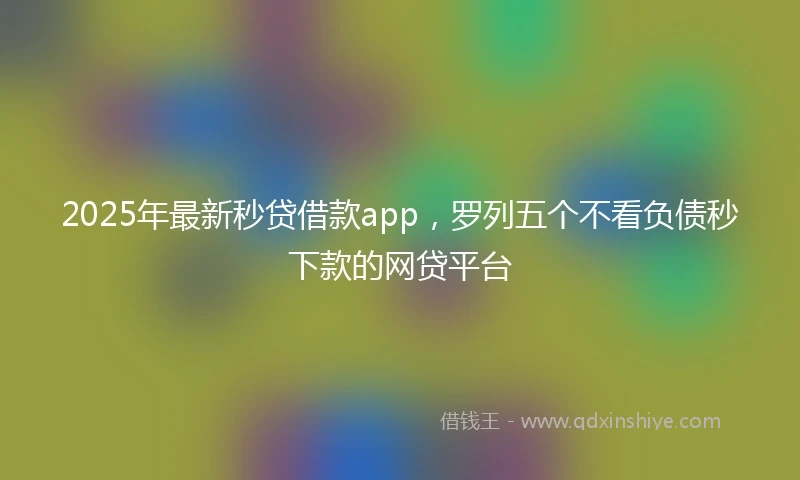 2025年最新秒贷借款app，罗列五个不看负债秒下款的网贷平台