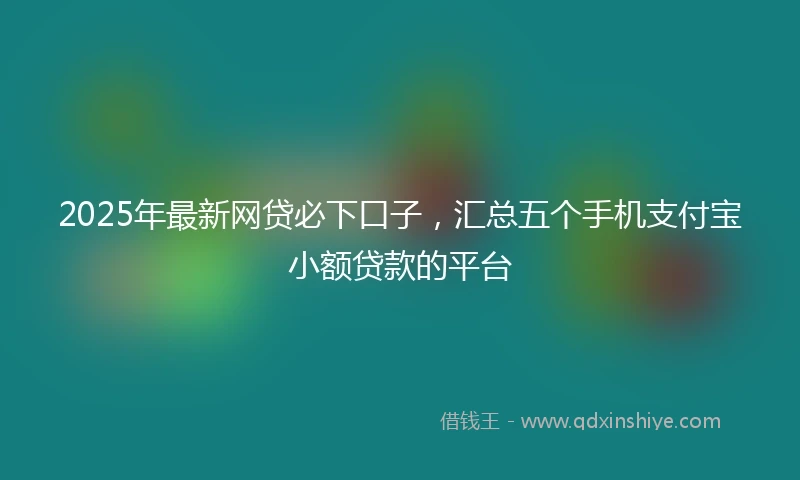 2025年最新网贷必下口子，汇总五个手机支付宝小额贷款的平台