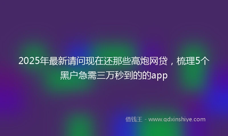 2025年最新请问现在还那些高炮网贷,梳理5个黑户急需三万秒到的的app