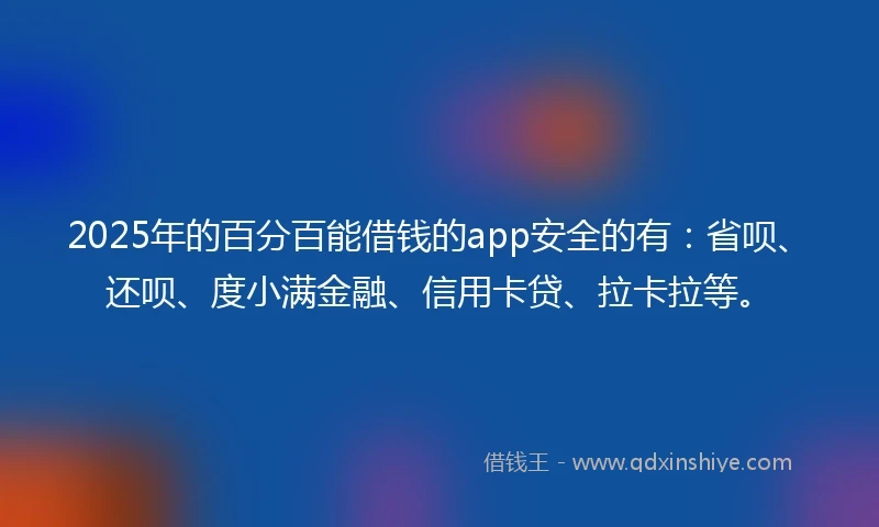 2025年的百分百能借钱的app安全的有：省呗、还呗、度小满金融、信用卡贷、拉卡拉等。