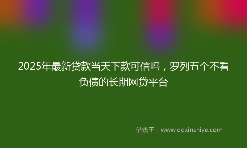 2025年最新贷款当天下款可信吗，罗列五个不看负债的长期网贷平台